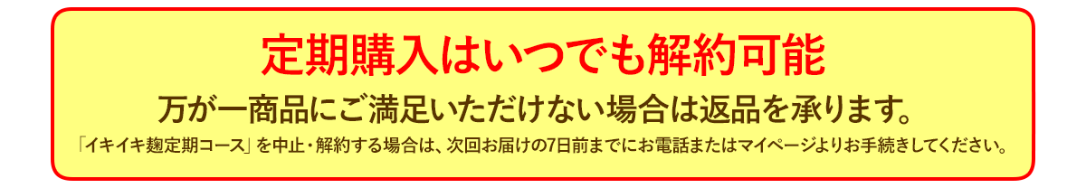 定期購入はいつでも解約可能 万が一商品にご満足いただけない場合は返品を承ります。イキイキ麹定期コースを中止・解約する場合は、次回お届けの7日前までにお電話またはマイページよりお手続きしてください。