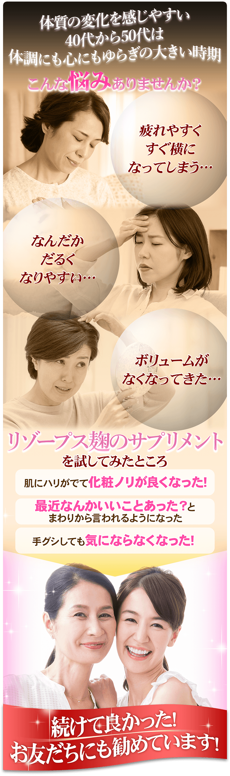 体質の変化を感じやすい40代から50代は体調にも心にもゆらぎの大きい時期。こんな悩みありませんか？1.疲れやすくすぐ横になってしまう 2.なんだかだるくなりやすい 3.トップのボリュームがなくなってきた リゾープス麹のサプリメントを試してみたところ・・・肌にハリが出て化粧ノリが良くなった！最近なんかいいことあった？とまわりから言われるようになった！手グシしても気にならなくなった！続けてよかった！お友だちにも勧めています！
