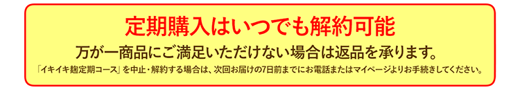 定期購入はいつでも解約可能 万が一商品にご満足いただけない場合は返品を承ります。イキイキ麹定期コースを中止・解約する場合は、次回お届けの7日前までにお電話またはマイページよりお手続きしてください。